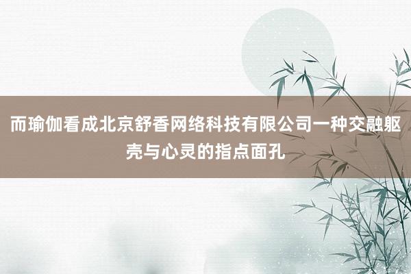 而瑜伽看成北京舒香网络科技有限公司一种交融躯壳与心灵的指点面孔